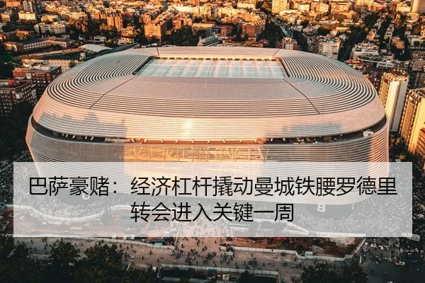巴萨豪赌：经济杠杆撬动曼城铁腰罗德里转会进入关键一周