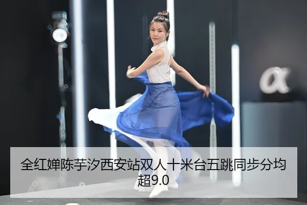 全红婵陈芋汐西安站双人十米台五跳同步分均超9.0