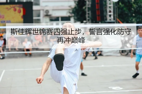 斯佳辉世锦赛四强止步，誓言强化防守再冲巅峰
