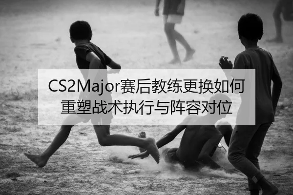 CS2Major赛后教练更换如何重塑战术执行与阵容对位 | Leyu